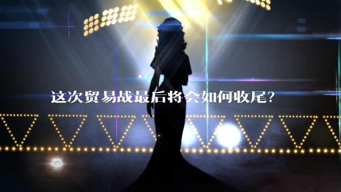 这次贸易战最后将会如何收尾？